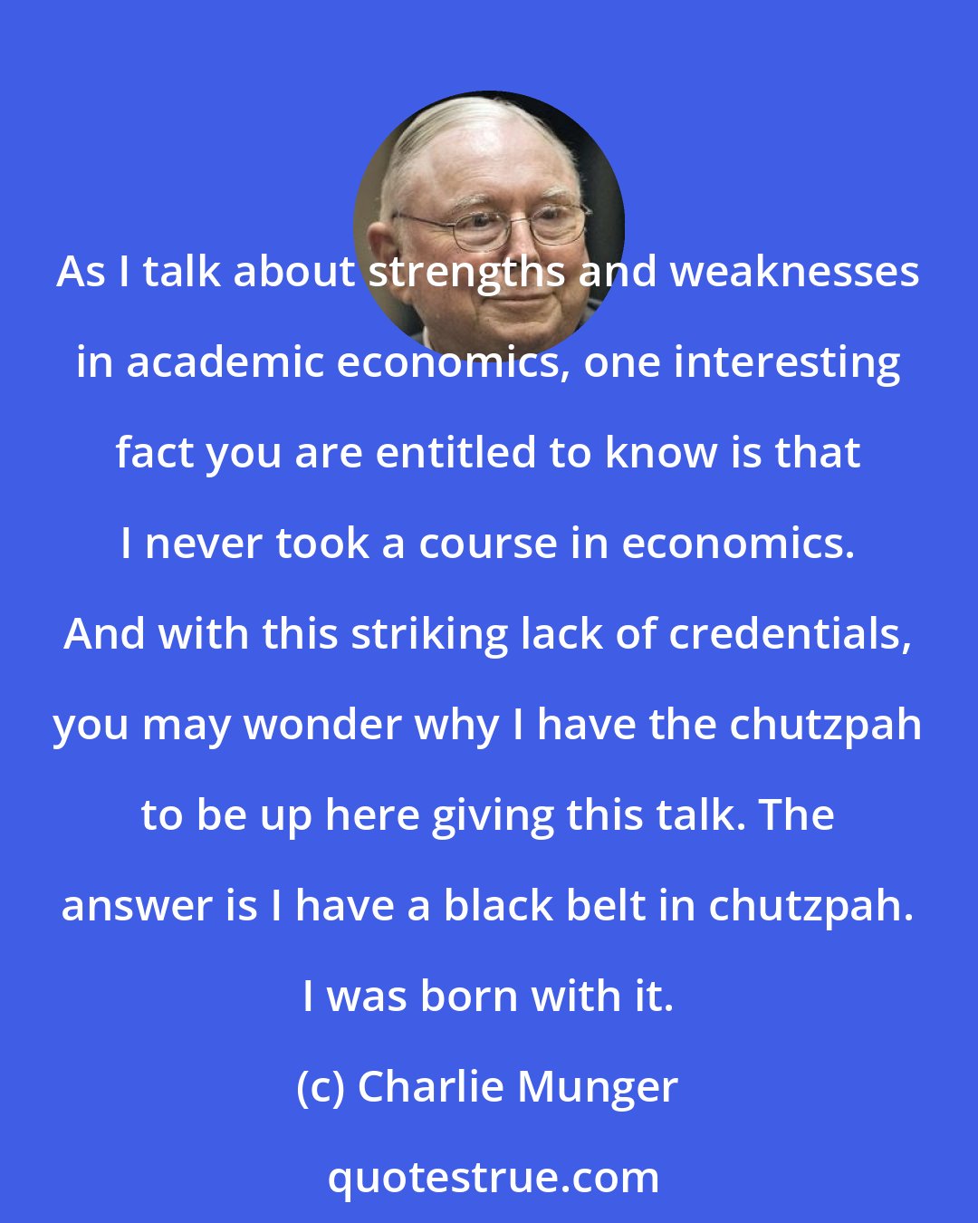 Charlie Munger: As I talk about strengths and weaknesses in academic economics, one interesting fact you are entitled to know is that I never took a course in economics. And with this striking lack of credentials, you may wonder why I have the chutzpah to be up here giving this talk. The answer is I have a black belt in chutzpah. I was born with it.