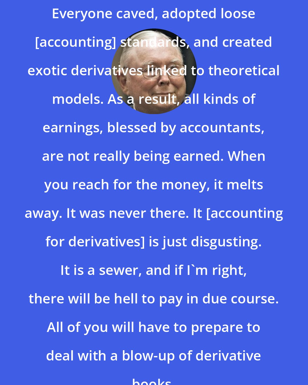 Charlie Munger: Everyone caved, adopted loose [accounting] standards, and created exotic derivatives linked to theoretical models. As a result, all kinds of earnings, blessed by accountants, are not really being earned. When you reach for the money, it melts away. It was never there. It [accounting for derivatives] is just disgusting. It is a sewer, and if I'm right, there will be hell to pay in due course. All of you will have to prepare to deal with a blow-up of derivative books.