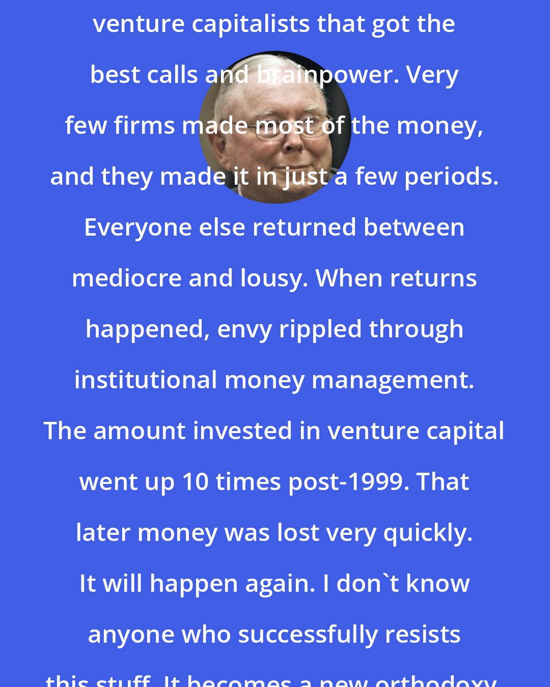 Charlie Munger: Harvard and Yale concentrated with venture capitalists that got the best calls and brainpower. Very few firms made most of the money, and they made it in just a few periods. Everyone else returned between mediocre and lousy. When returns happened, envy rippled through institutional money management. The amount invested in venture capital went up 10 times post-1999. That later money was lost very quickly. It will happen again. I don't know anyone who successfully resists this stuff. It becomes a new orthodoxy.