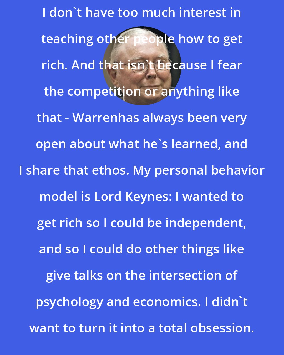 Charlie Munger: I don't have too much interest in teaching other people how to get rich. And that isn't because I fear the competition or anything like that - Warrenhas always been very open about what he's learned, and I share that ethos. My personal behavior model is Lord Keynes: I wanted to get rich so I could be independent, and so I could do other things like give talks on the intersection of psychology and economics. I didn't want to turn it into a total obsession.