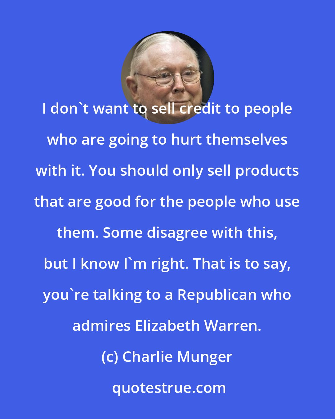 Charlie Munger: I don't want to sell credit to people who are going to hurt themselves with it. You should only sell products that are good for the people who use them. Some disagree with this, but I know I'm right. That is to say, you're talking to a Republican who admires Elizabeth Warren.