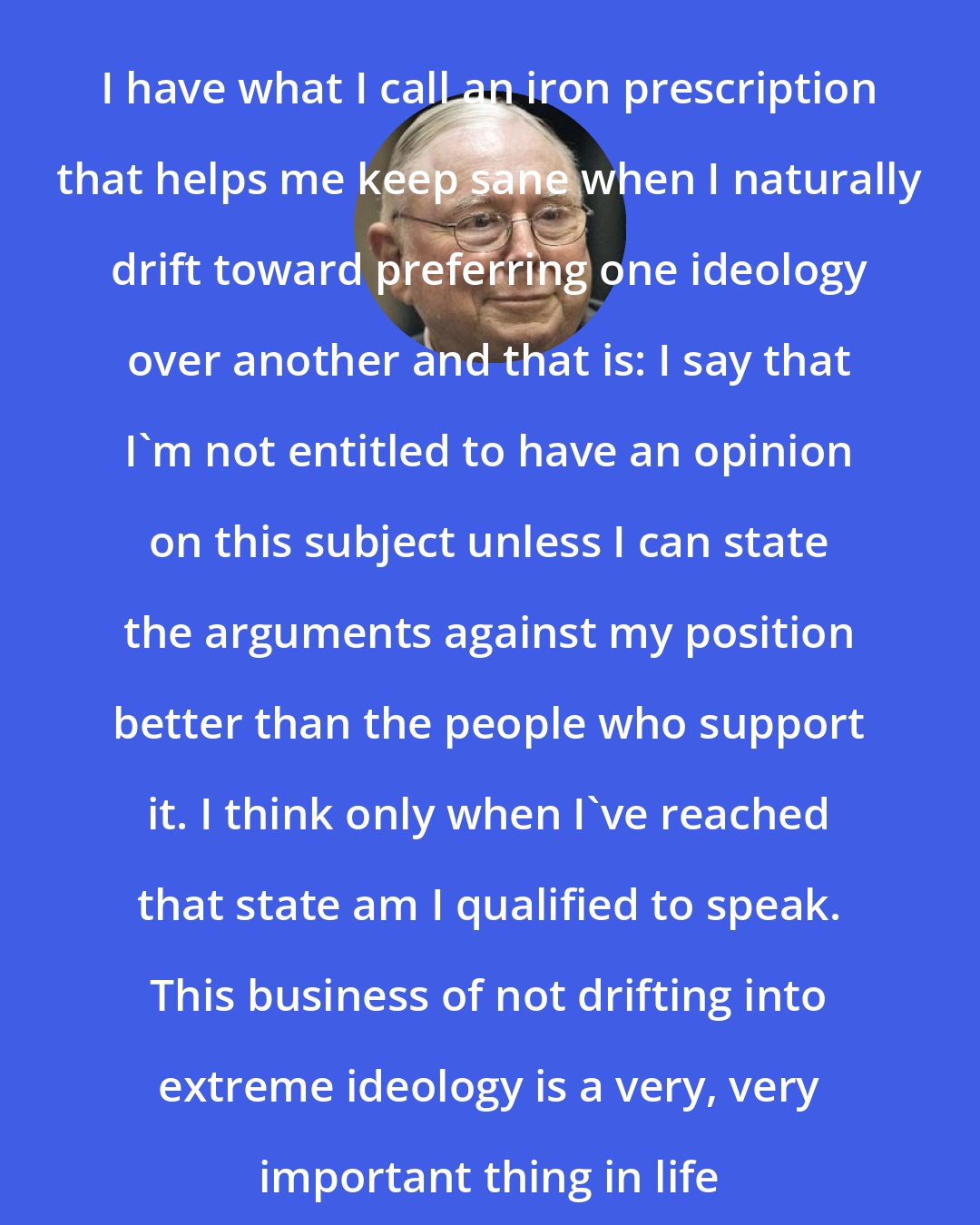 Charlie Munger: I have what I call an iron prescription that helps me keep sane when I naturally drift toward preferring one ideology over another and that is: I say that I'm not entitled to have an opinion on this subject unless I can state the arguments against my position better than the people who support it. I think only when I've reached that state am I qualified to speak. This business of not drifting into extreme ideology is a very, very important thing in life