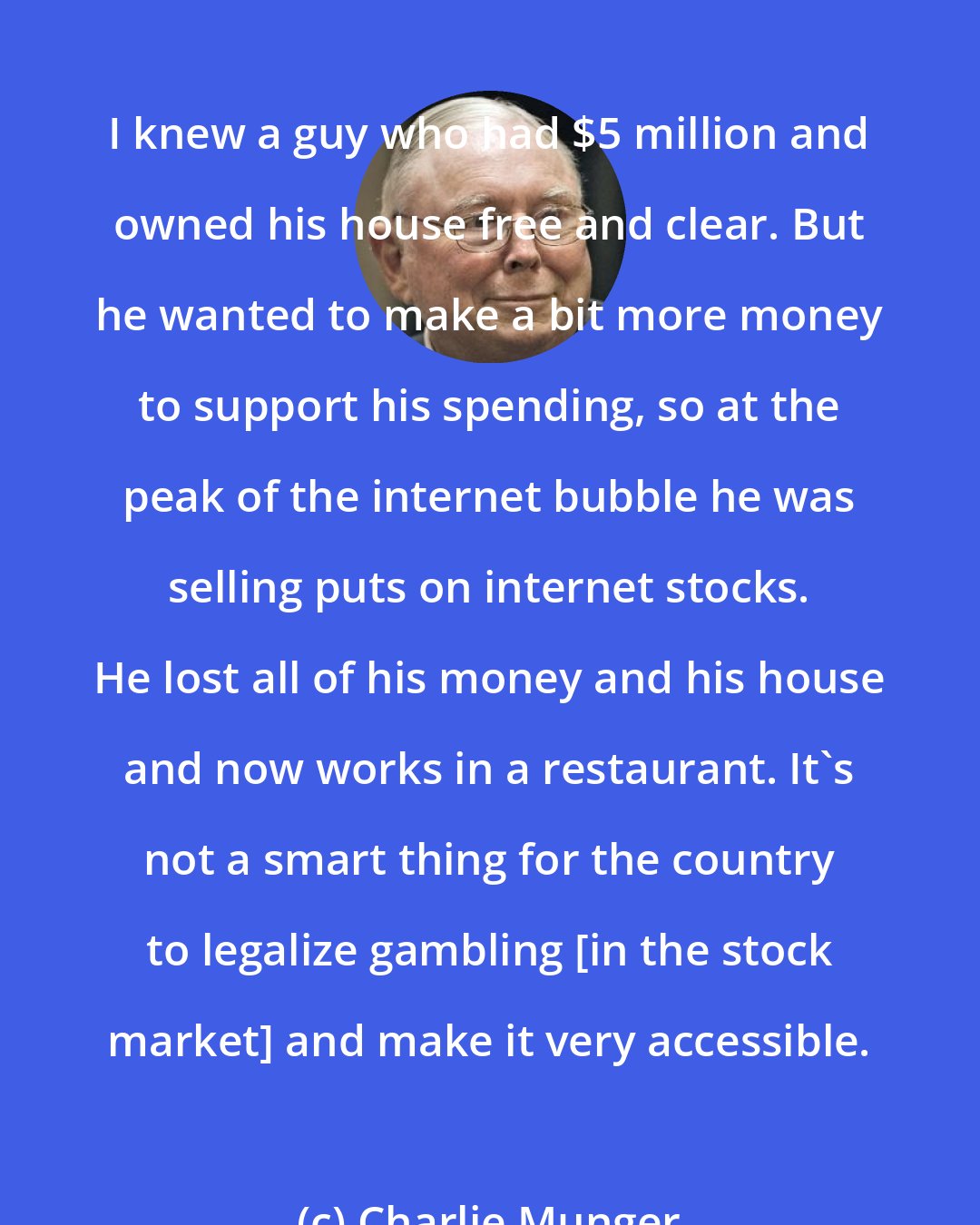 Charlie Munger: I knew a guy who had $5 million and owned his house free and clear. But he wanted to make a bit more money to support his spending, so at the peak of the internet bubble he was selling puts on internet stocks. He lost all of his money and his house and now works in a restaurant. It's not a smart thing for the country to legalize gambling [in the stock market] and make it very accessible.