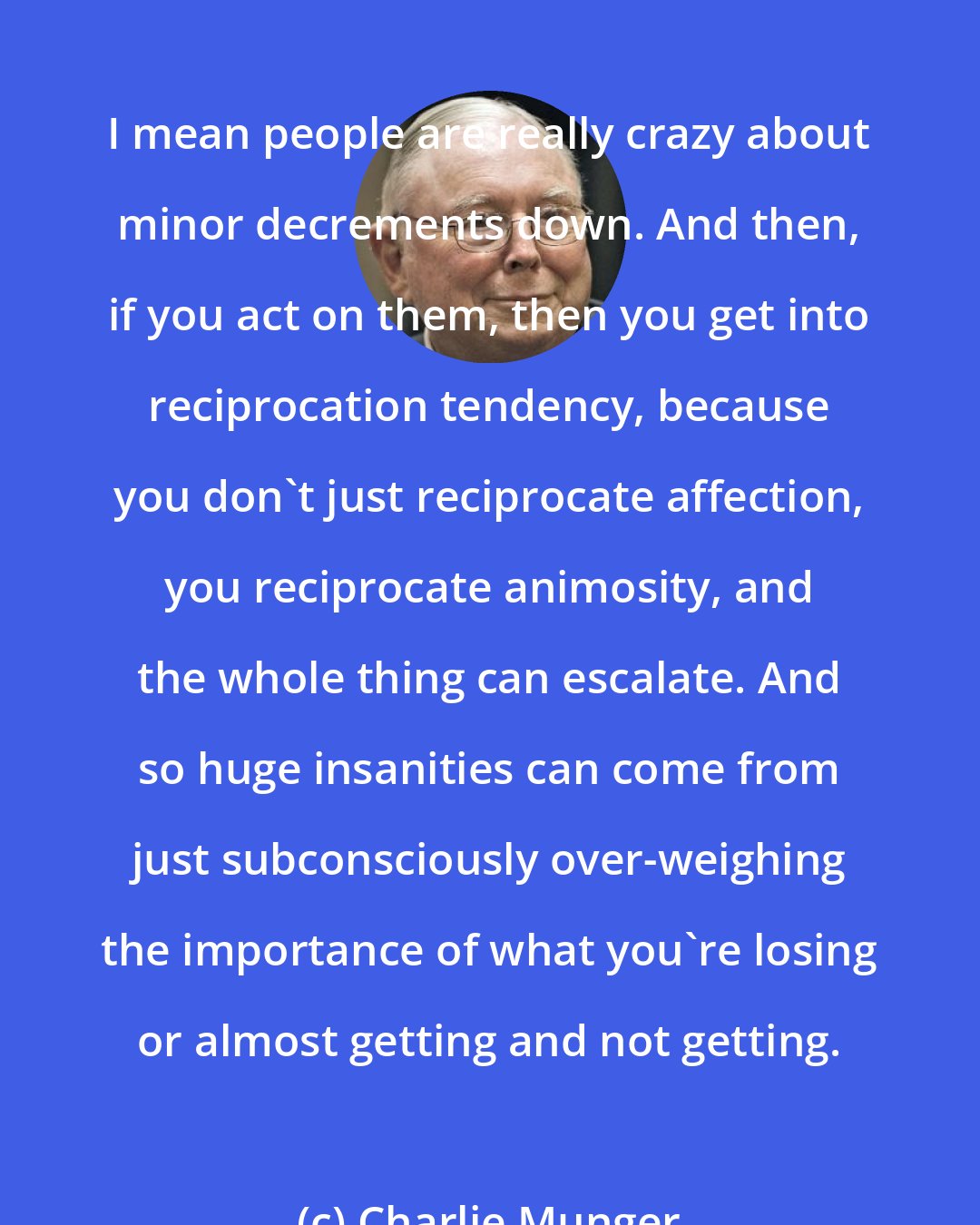 Charlie Munger: I mean people are really crazy about minor decrements down. And then, if you act on them, then you get into reciprocation tendency, because you don't just reciprocate affection, you reciprocate animosity, and the whole thing can escalate. And so huge insanities can come from just subconsciously over-weighing the importance of what you're losing or almost getting and not getting.