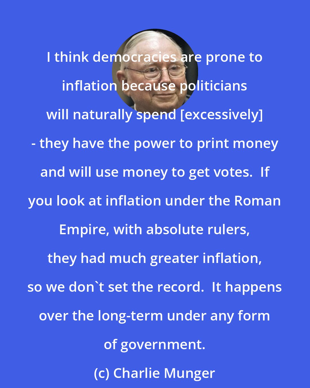 Charlie Munger: I think democracies are prone to inflation because politicians will naturally spend [excessively] - they have the power to print money and will use money to get votes.  If you look at inflation under the Roman Empire, with absolute rulers, they had much greater inflation, so we don't set the record.  It happens over the long-term under any form of government.