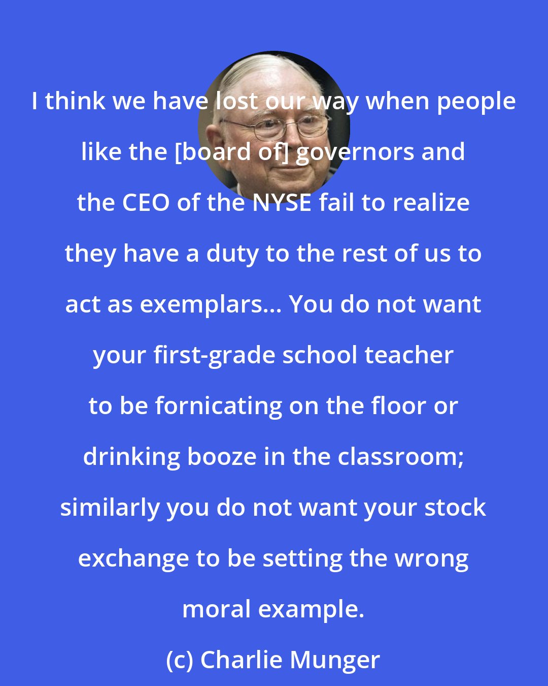 Charlie Munger: I think we have lost our way when people like the [board of] governors and the CEO of the NYSE fail to realize they have a duty to the rest of us to act as exemplars... You do not want your first-grade school teacher to be fornicating on the floor or drinking booze in the classroom; similarly you do not want your stock exchange to be setting the wrong moral example.