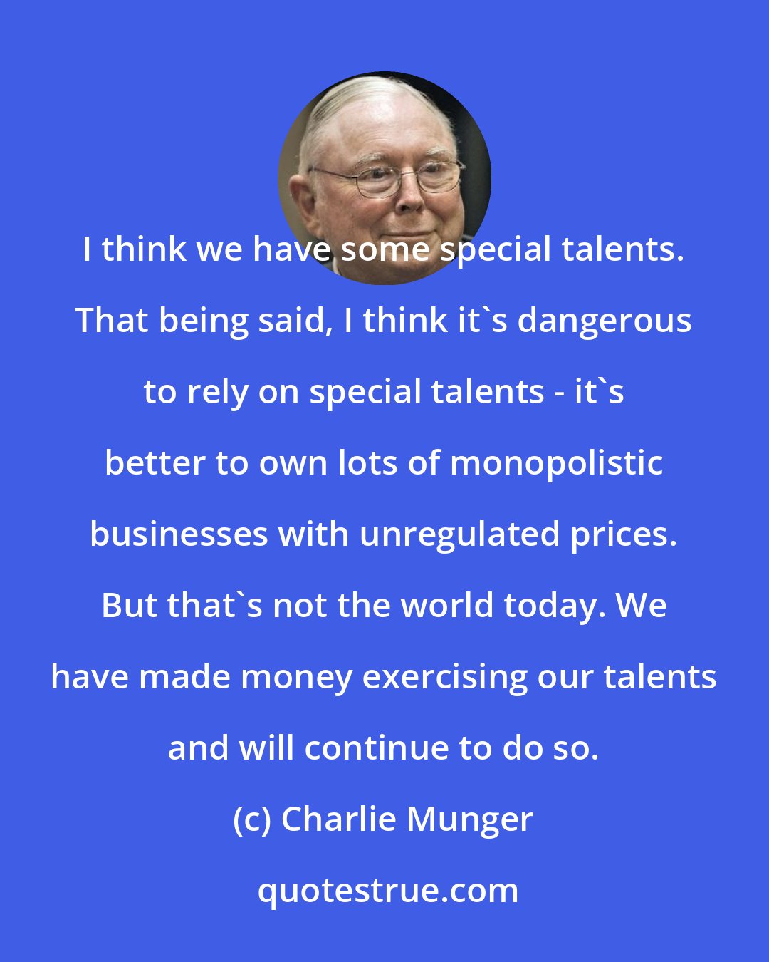 Charlie Munger: I think we have some special talents. That being said, I think it's dangerous to rely on special talents - it's better to own lots of monopolistic businesses with unregulated prices. But that's not the world today. We have made money exercising our talents and will continue to do so.