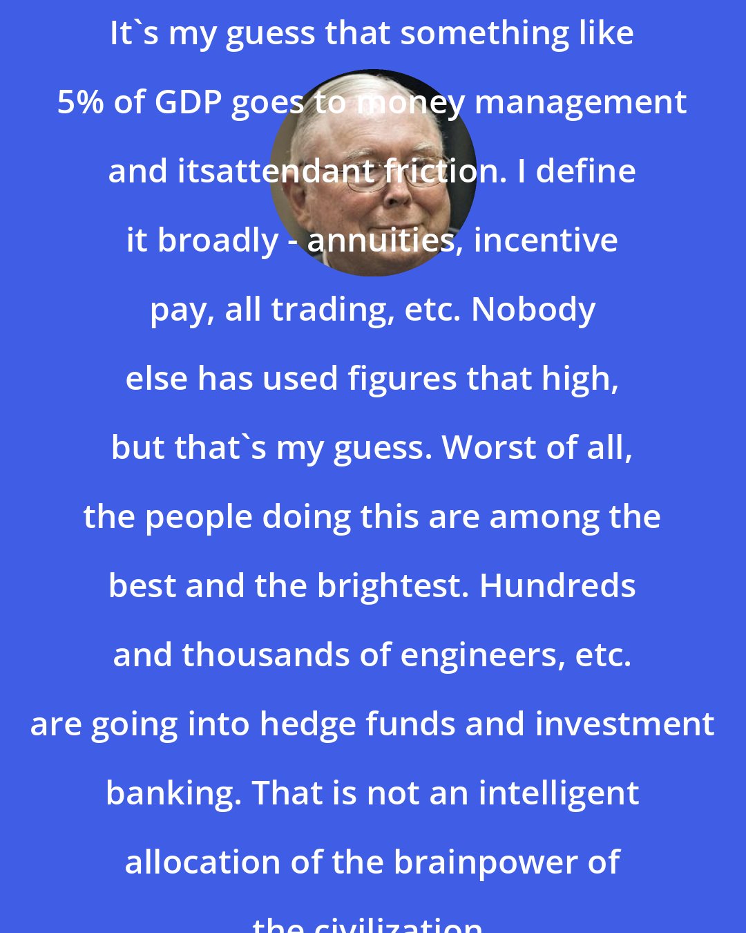 Charlie Munger: It's my guess that something like 5% of GDP goes to money management and itsattendant friction. I define it broadly - annuities, incentive pay, all trading, etc. Nobody else has used figures that high, but that's my guess. Worst of all, the people doing this are among the best and the brightest. Hundreds and thousands of engineers, etc. are going into hedge funds and investment banking. That is not an intelligent allocation of the brainpower of the civilization.