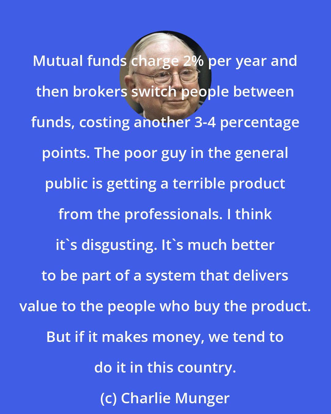 Charlie Munger: Mutual funds charge 2% per year and then brokers switch people between funds, costing another 3-4 percentage points. The poor guy in the general public is getting a terrible product from the professionals. I think it's disgusting. It's much better to be part of a system that delivers value to the people who buy the product. But if it makes money, we tend to do it in this country.