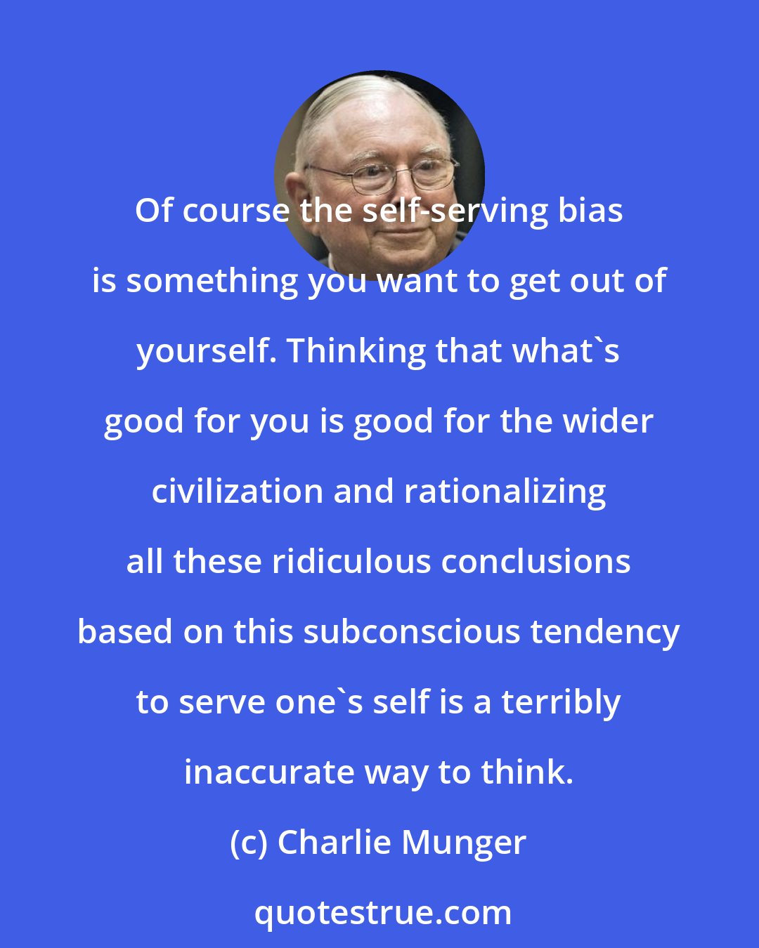 Charlie Munger: Of course the self-serving bias is something you want to get out of yourself. Thinking that what's good for you is good for the wider civilization and rationalizing all these ridiculous conclusions based on this subconscious tendency to serve one's self is a terribly inaccurate way to think.