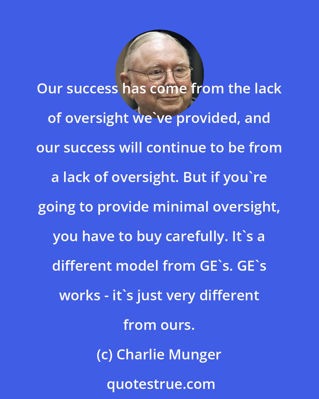 Charlie Munger: Our success has come from the lack of oversight we've provided, and our success will continue to be from a lack of oversight. But if you're going to provide minimal oversight, you have to buy carefully. It's a different model from GE's. GE's works - it's just very different from ours.