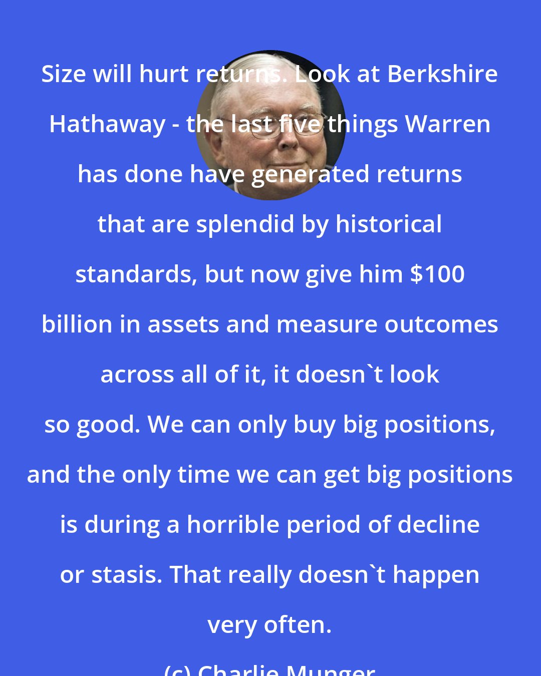 Charlie Munger: Size will hurt returns. Look at Berkshire Hathaway - the last five things Warren has done have generated returns that are splendid by historical standards, but now give him $100 billion in assets and measure outcomes across all of it, it doesn't look so good. We can only buy big positions, and the only time we can get big positions is during a horrible period of decline or stasis. That really doesn't happen very often.