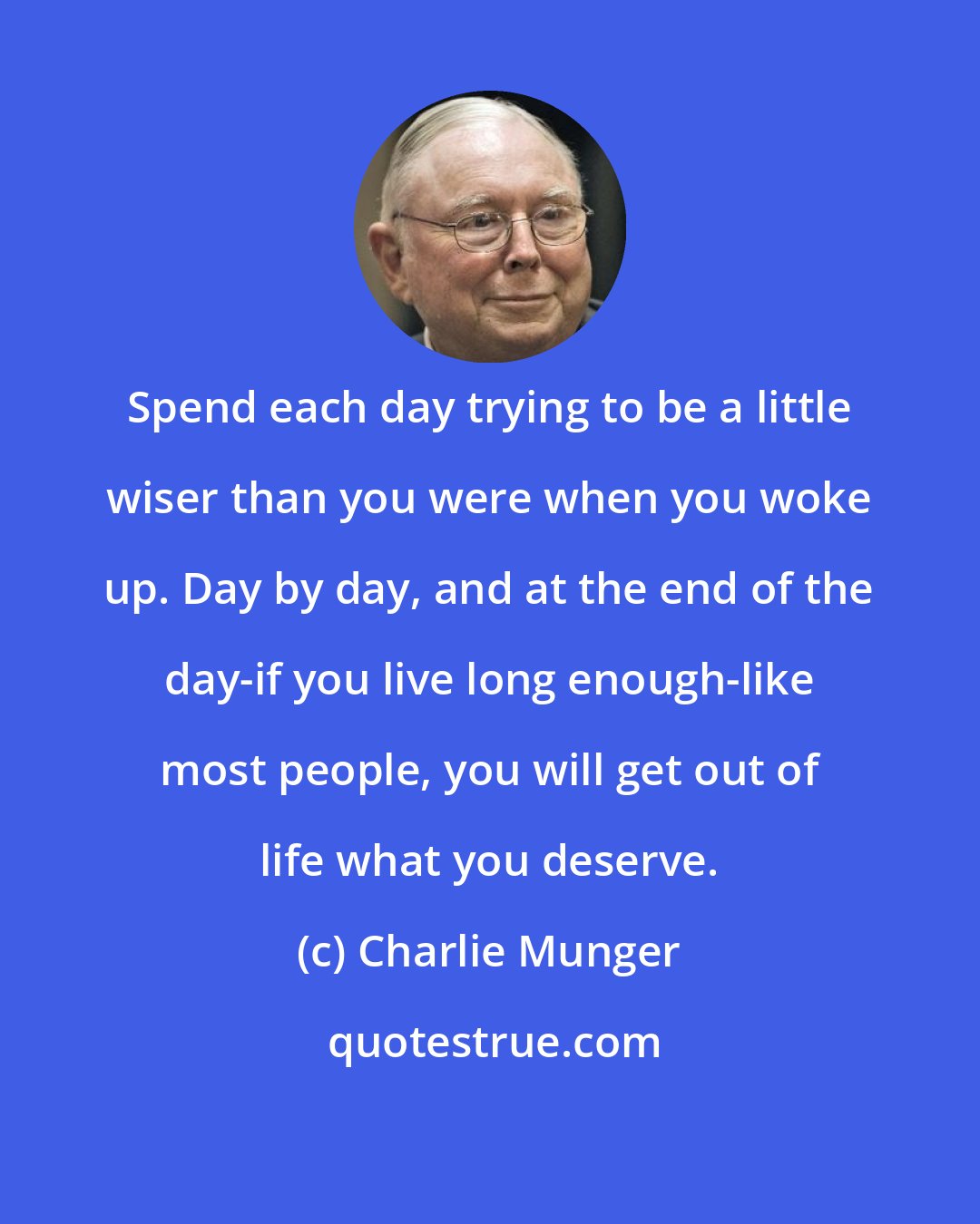 Charlie Munger: Spend each day trying to be a little wiser than you were when you woke up. Day by day, and at the end of the day-if you live long enough-like most people, you will get out of life what you deserve.