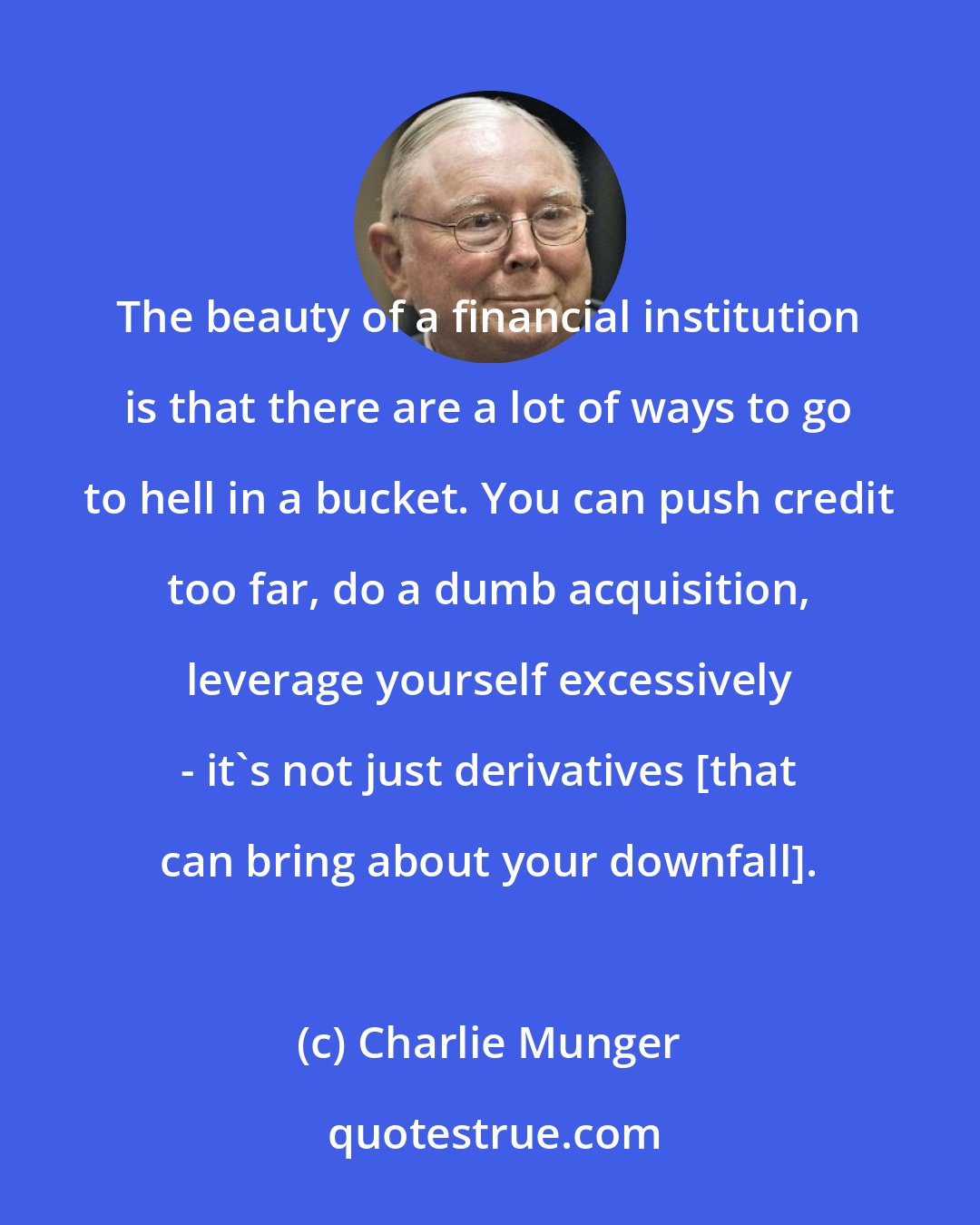 Charlie Munger: The beauty of a financial institution is that there are a lot of ways to go to hell in a bucket. You can push credit too far, do a dumb acquisition, leverage yourself excessively - it's not just derivatives [that can bring about your downfall].