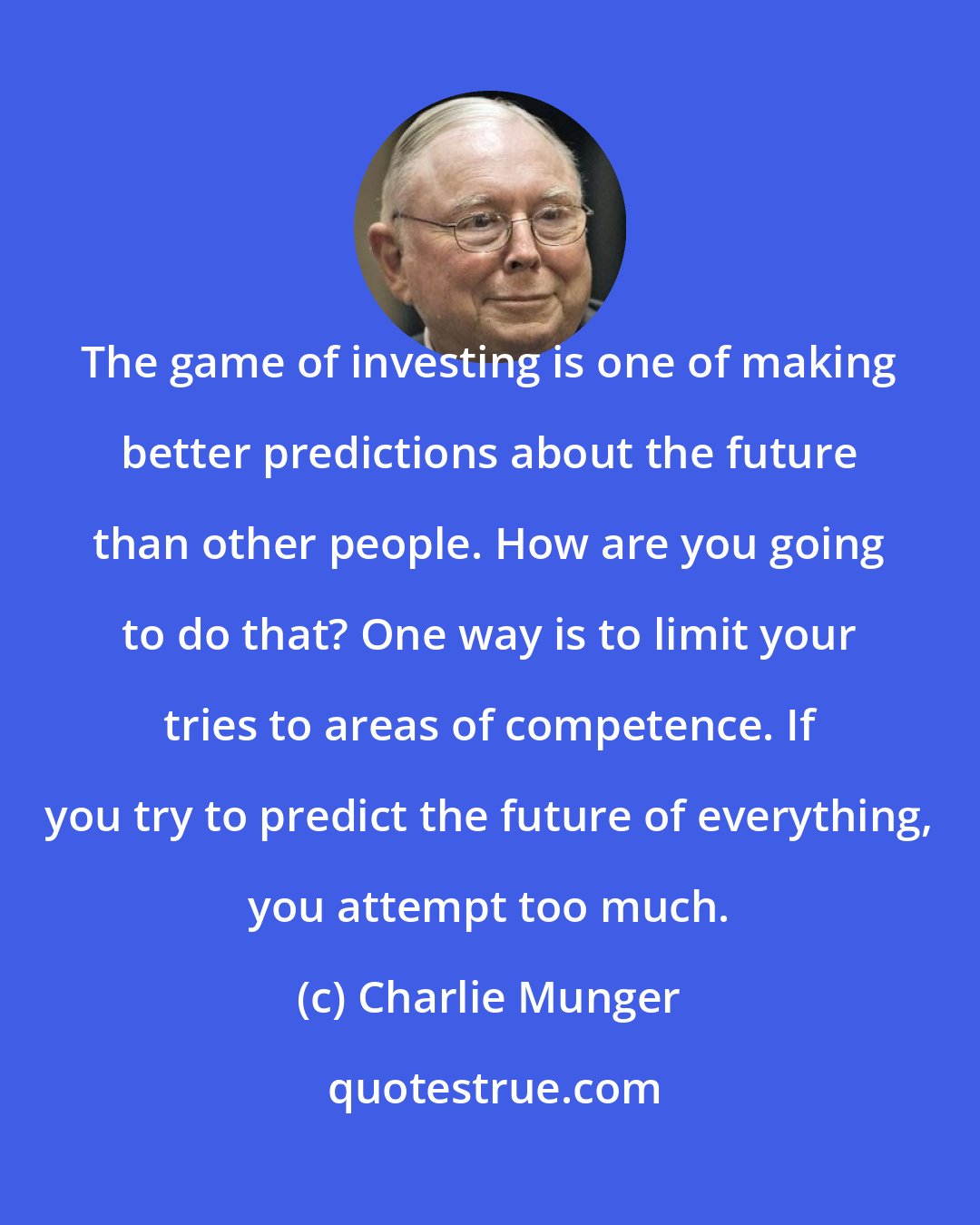 Charlie Munger: The game of investing is one of making better predictions about the future than other people. How are you going to do that? One way is to limit your tries to areas of competence. If you try to predict the future of everything, you attempt too much.