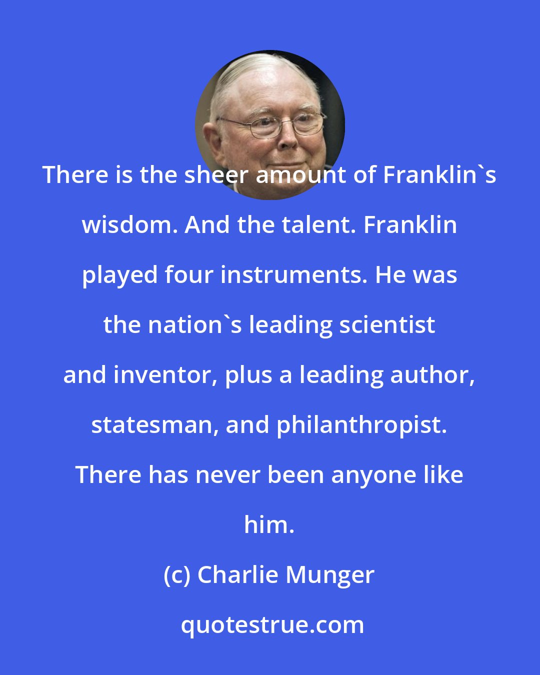 Charlie Munger: There is the sheer amount of Franklin's wisdom. And the talent. Franklin played four instruments. He was the nation's leading scientist and inventor, plus a leading author, statesman, and philanthropist. There has never been anyone like him.