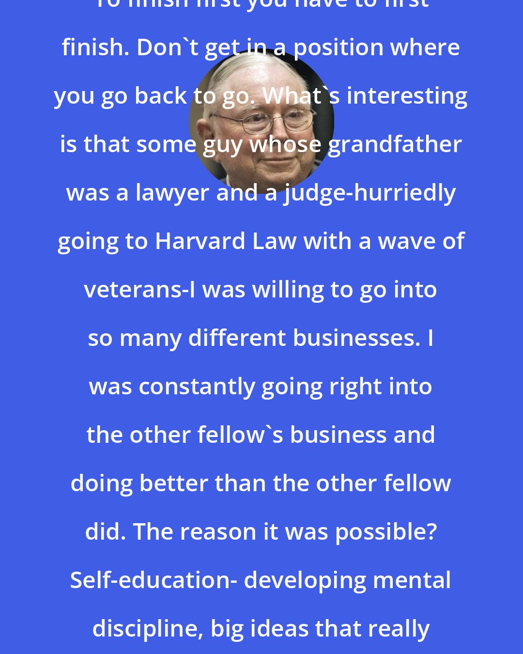 Charlie Munger: To finish first you have to first finish. Don't get in a position where you go back to go. What's interesting is that some guy whose grandfather was a lawyer and a judge-hurriedly going to Harvard Law with a wave of veterans-I was willing to go into so many different businesses. I was constantly going right into the other fellow's business and doing better than the other fellow did. The reason it was possible? Self-education- developing mental discipline, big ideas that really work.