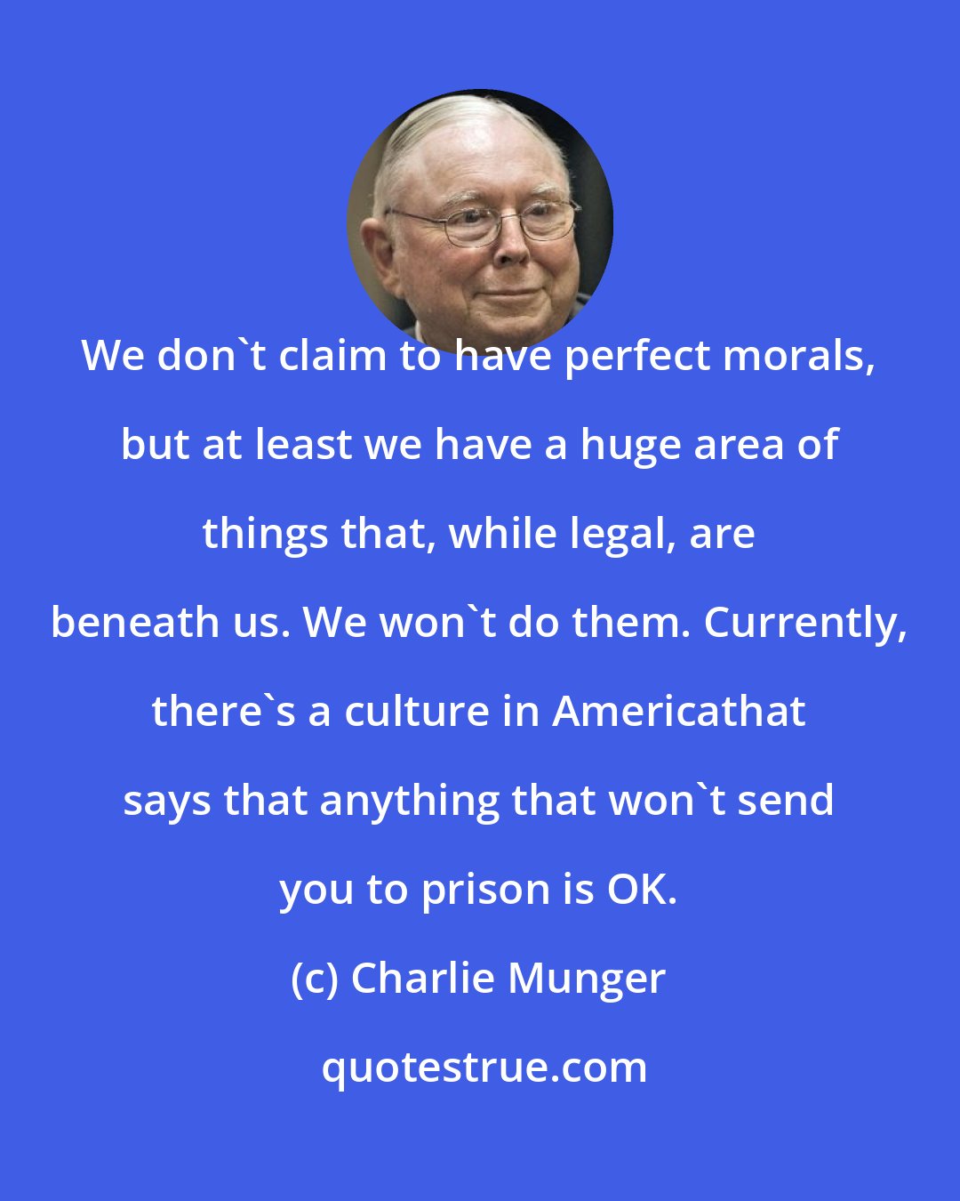 Charlie Munger: We don't claim to have perfect morals, but at least we have a huge area of things that, while legal, are beneath us. We won't do them. Currently, there's a culture in Americathat says that anything that won't send you to prison is OK.