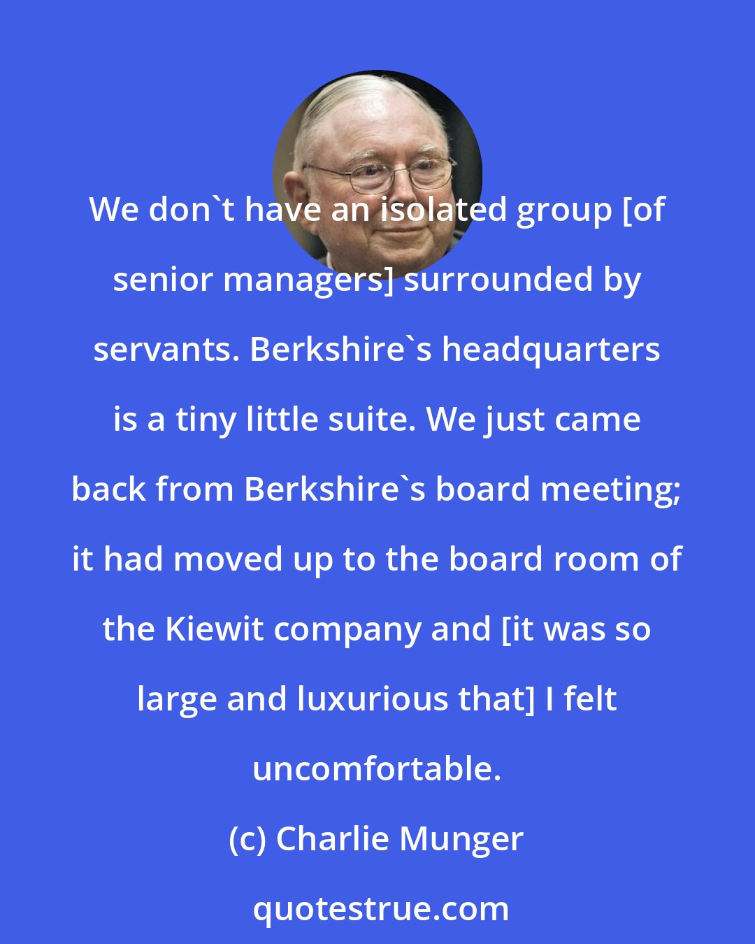 Charlie Munger: We don't have an isolated group [of senior managers] surrounded by servants. Berkshire's headquarters is a tiny little suite. We just came back from Berkshire's board meeting; it had moved up to the board room of the Kiewit company and [it was so large and luxurious that] I felt uncomfortable.