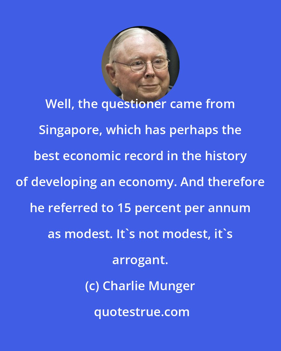 Charlie Munger: Well, the questioner came from Singapore, which has perhaps the best economic record in the history of developing an economy. And therefore he referred to 15 percent per annum as modest. It's not modest, it's arrogant.