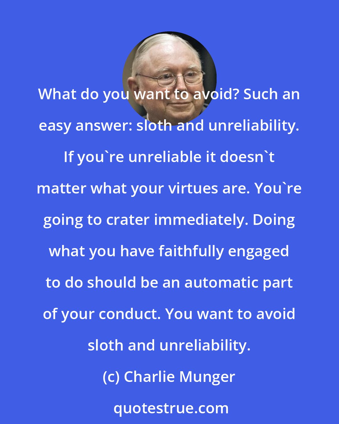 Charlie Munger: What do you want to avoid? Such an easy answer: sloth and unreliability. If you're unreliable it doesn't matter what your virtues are. You're going to crater immediately. Doing what you have faithfully engaged to do should be an automatic part of your conduct. You want to avoid sloth and unreliability.