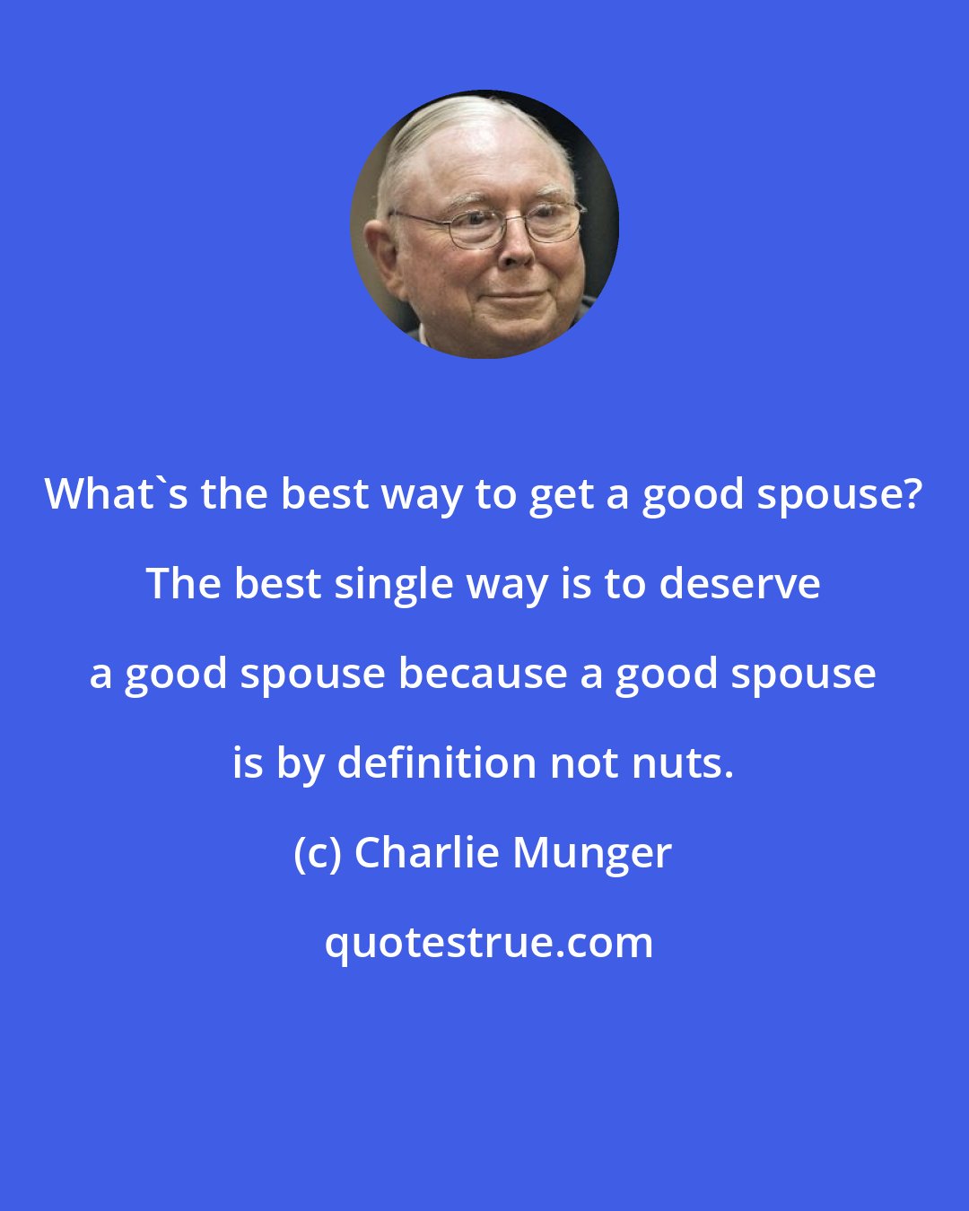 Charlie Munger: What's the best way to get a good spouse? The best single way is to deserve a good spouse because a good spouse is by definition not nuts.