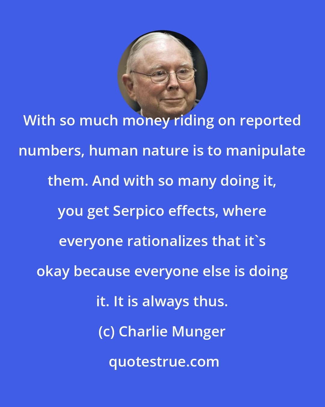 Charlie Munger: With so much money riding on reported numbers, human nature is to manipulate them. And with so many doing it, you get Serpico effects, where everyone rationalizes that it's okay because everyone else is doing it. It is always thus.