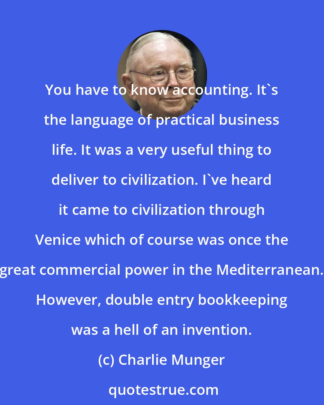 Charlie Munger: You have to know accounting. It's the language of practical business life. It was a very useful thing to deliver to civilization. I've heard it came to civilization through Venice which of course was once the great commercial power in the Mediterranean. However, double entry bookkeeping was a hell of an invention.