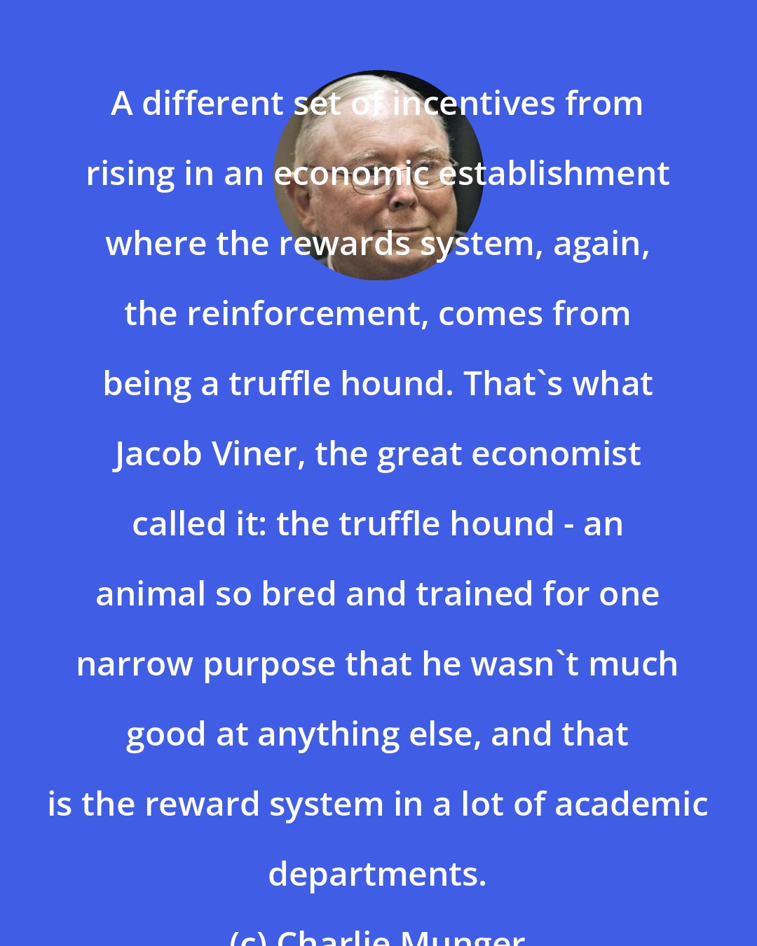 Charlie Munger: A different set of incentives from rising in an economic establishment where the rewards system, again, the reinforcement, comes from being a truffle hound. That's what Jacob Viner, the great economist called it: the truffle hound - an animal so bred and trained for one narrow purpose that he wasn't much good at anything else, and that is the reward system in a lot of academic departments.