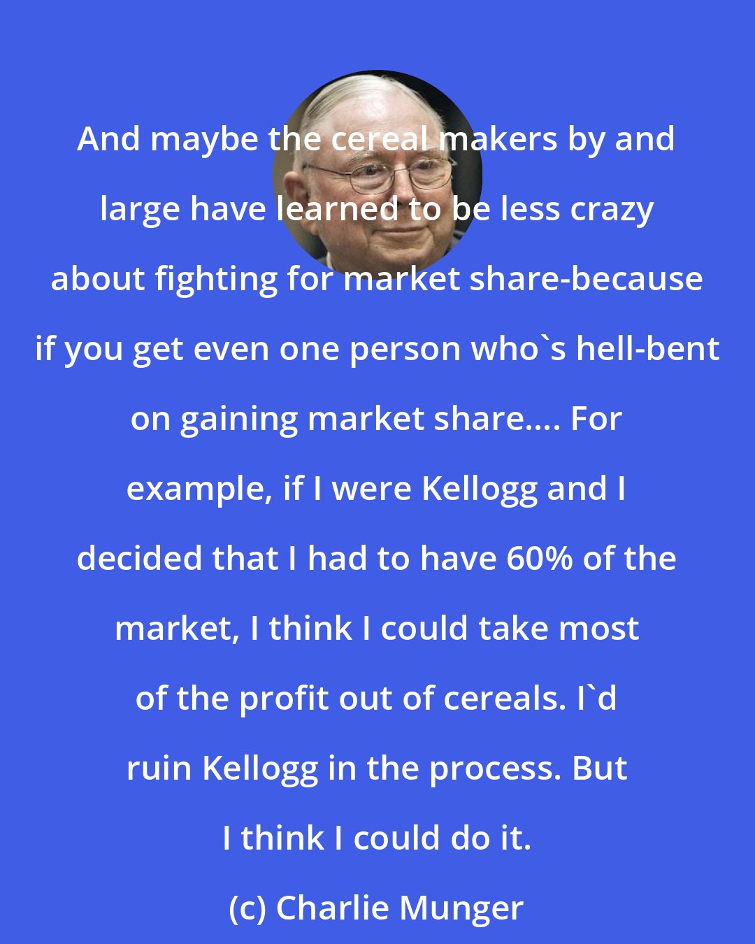 Charlie Munger: And maybe the cereal makers by and large have learned to be less crazy about fighting for market share-because if you get even one person who's hell-bent on gaining market share.... For example, if I were Kellogg and I decided that I had to have 60% of the market, I think I could take most of the profit out of cereals. I'd ruin Kellogg in the process. But I think I could do it.