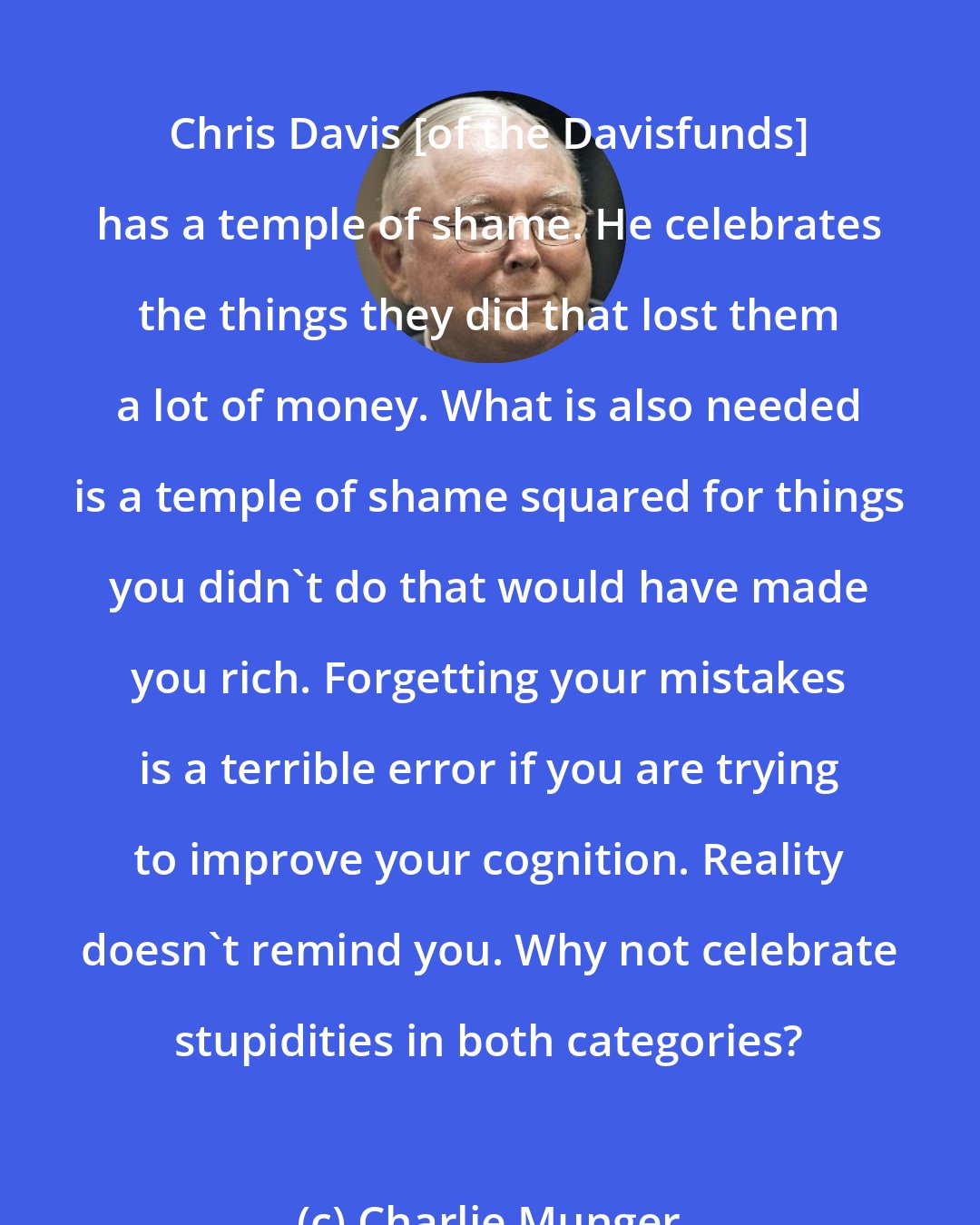 Charlie Munger: Chris Davis [of the Davisfunds] has a temple of shame. He celebrates the things they did that lost them a lot of money. What is also needed is a temple of shame squared for things you didn't do that would have made you rich. Forgetting your mistakes is a terrible error if you are trying to improve your cognition. Reality doesn't remind you. Why not celebrate stupidities in both categories?