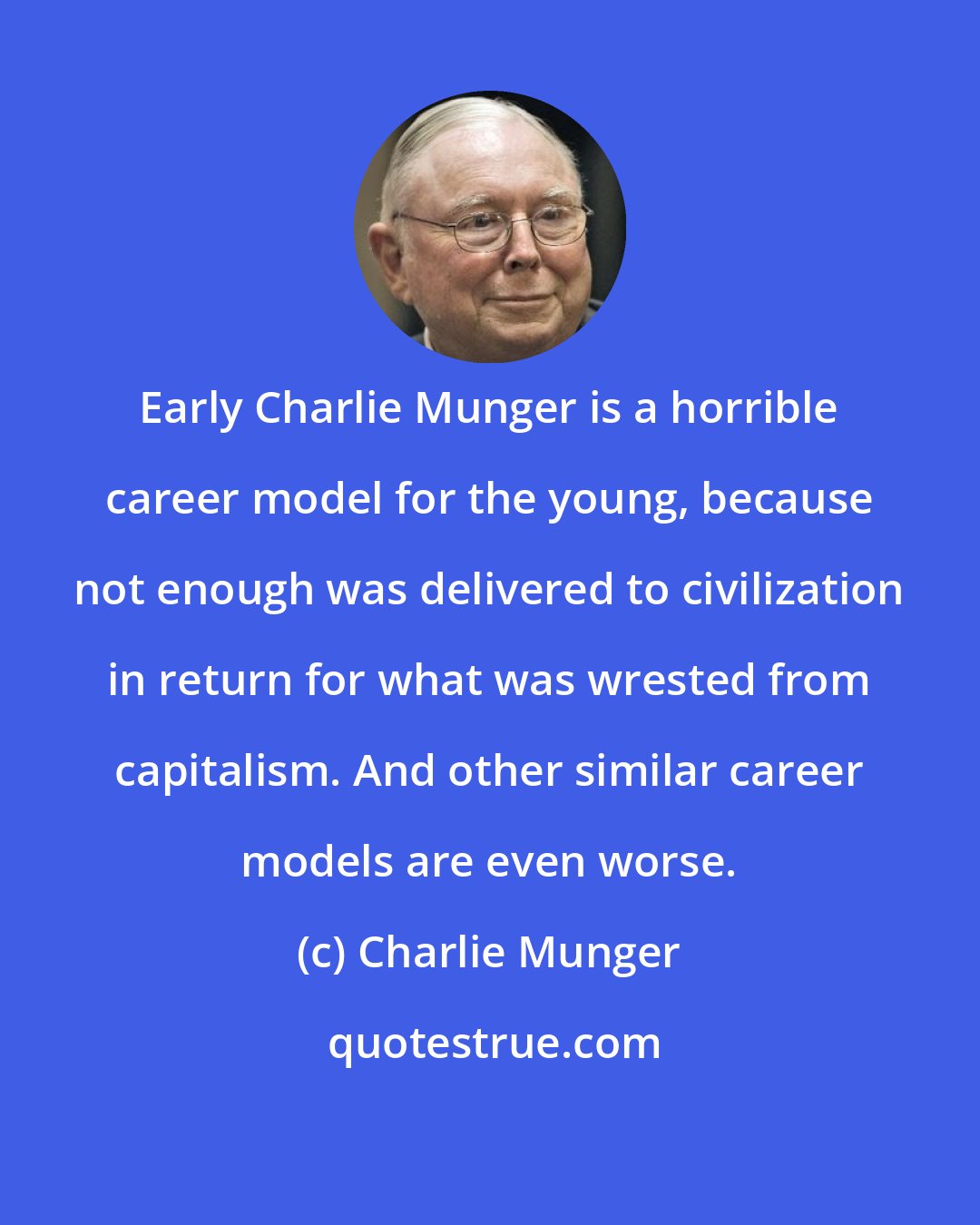 Charlie Munger: Early Charlie Munger is a horrible career model for the young, because not enough was delivered to civilization in return for what was wrested from capitalism. And other similar career models are even worse.