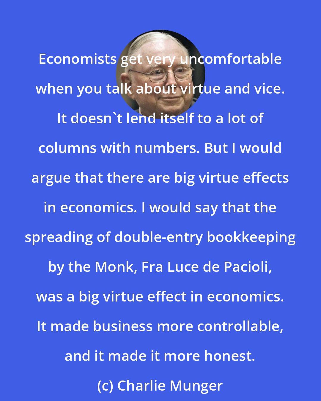 Charlie Munger: Economists get very uncomfortable when you talk about virtue and vice. It doesn't lend itself to a lot of columns with numbers. But I would argue that there are big virtue effects in economics. I would say that the spreading of double-entry bookkeeping by the Monk, Fra Luce de Pacioli, was a big virtue effect in economics. It made business more controllable, and it made it more honest.