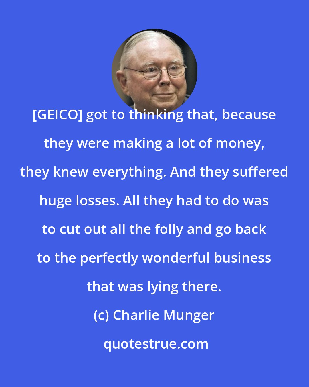 Charlie Munger: [GEICO] got to thinking that, because they were making a lot of money, they knew everything. And they suffered huge losses. All they had to do was to cut out all the folly and go back to the perfectly wonderful business that was lying there.