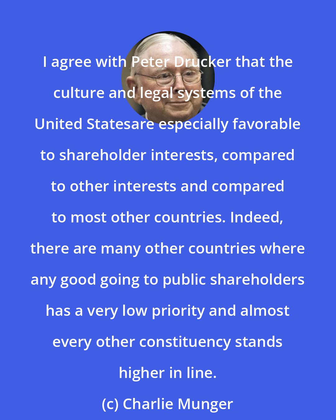 Charlie Munger: I agree with Peter Drucker that the culture and legal systems of the United Statesare especially favorable to shareholder interests, compared to other interests and compared to most other countries. Indeed, there are many other countries where any good going to public shareholders has a very low priority and almost every other constituency stands higher in line.