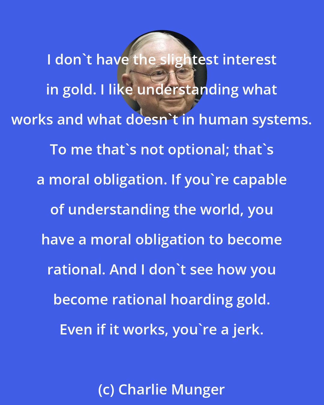 Charlie Munger: I don't have the slightest interest in gold. I like understanding what works and what doesn't in human systems. To me that's not optional; that's a moral obligation. If you're capable of understanding the world, you have a moral obligation to become rational. And I don't see how you become rational hoarding gold. Even if it works, you're a jerk.