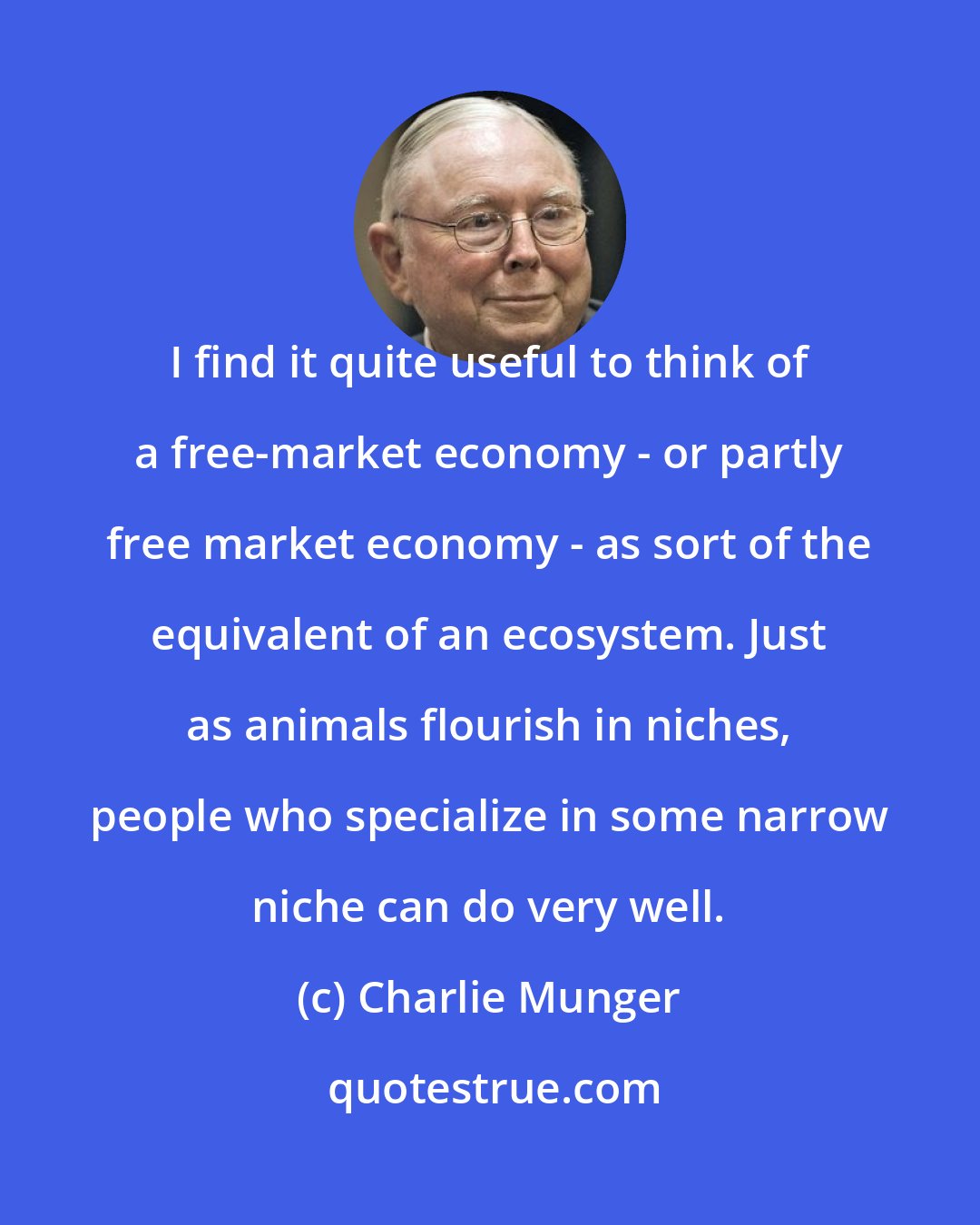 Charlie Munger: I find it quite useful to think of a free-market economy - or partly free market economy - as sort of the equivalent of an ecosystem. Just as animals flourish in niches, people who specialize in some narrow niche can do very well.