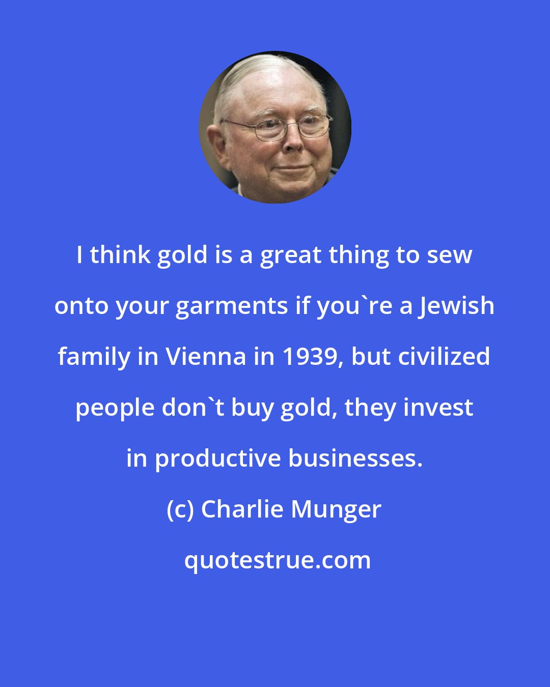 Charlie Munger: I think gold is a great thing to sew onto your garments if you're a Jewish family in Vienna in 1939, but civilized people don't buy gold, they invest in productive businesses.