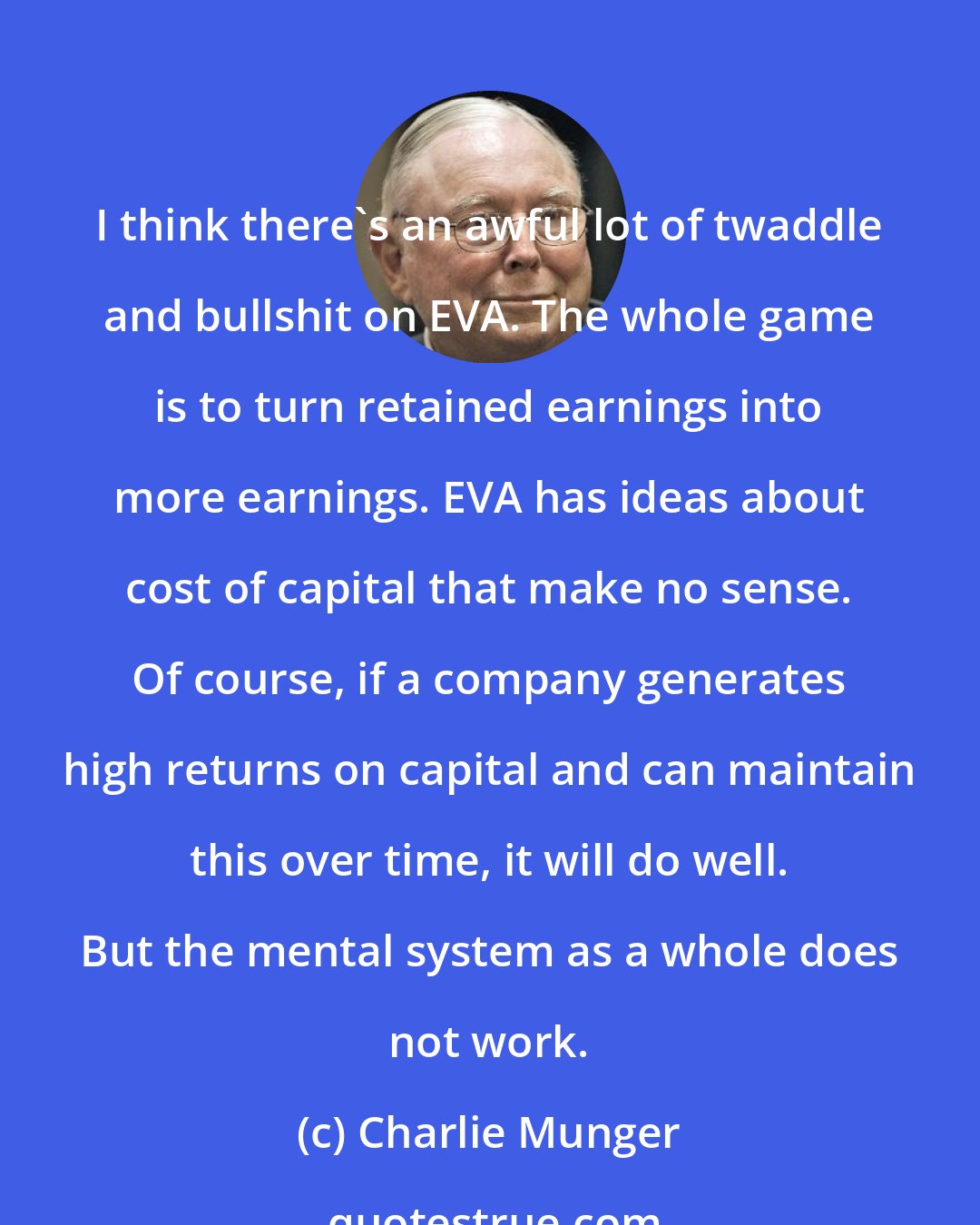 Charlie Munger: I think there's an awful lot of twaddle and bullshit on EVA. The whole game is to turn retained earnings into more earnings. EVA has ideas about cost of capital that make no sense. Of course, if a company generates high returns on capital and can maintain this over time, it will do well. But the mental system as a whole does not work.