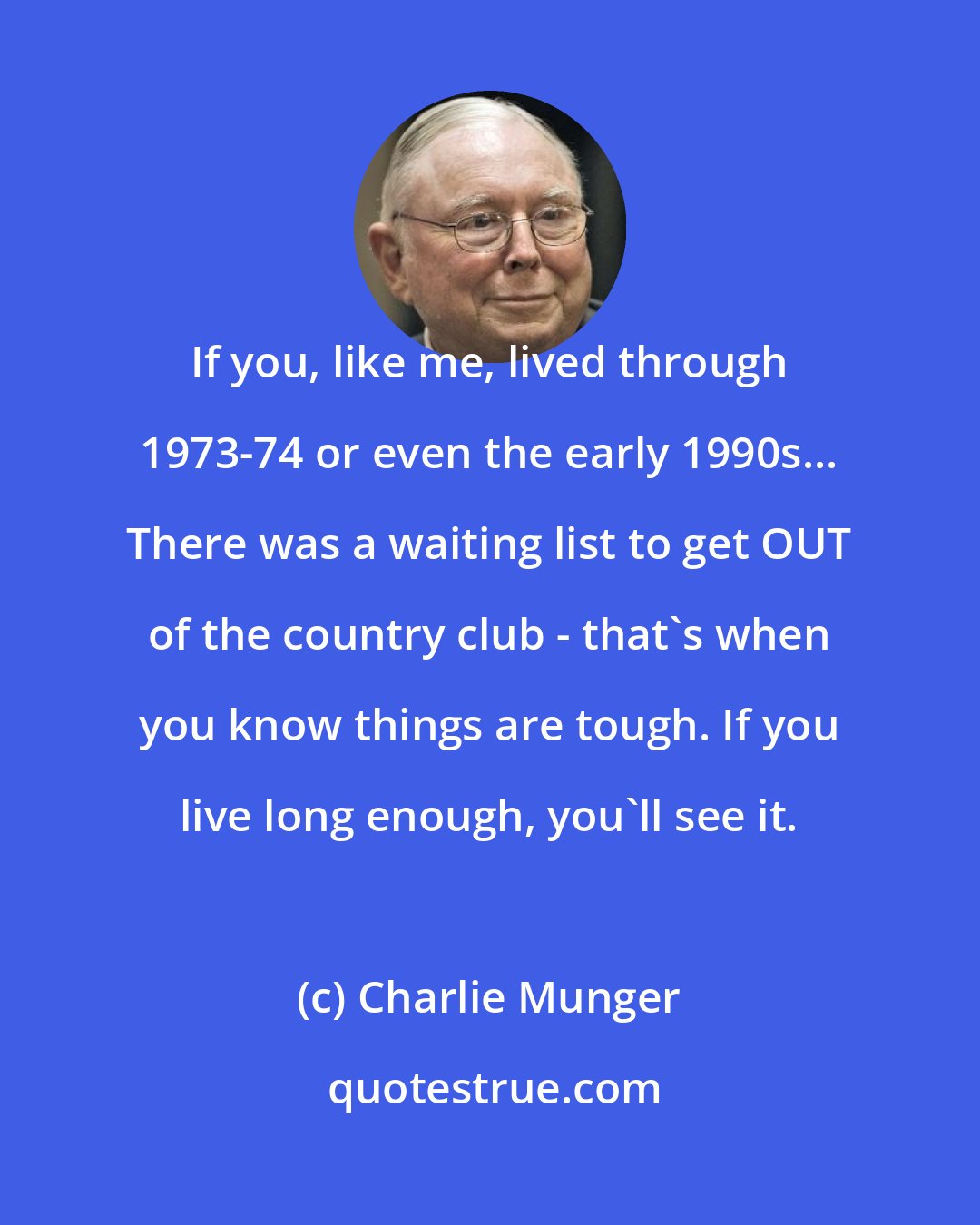 Charlie Munger: If you, like me, lived through 1973-74 or even the early 1990s... There was a waiting list to get OUT of the country club - that's when you know things are tough. If you live long enough, you'll see it.