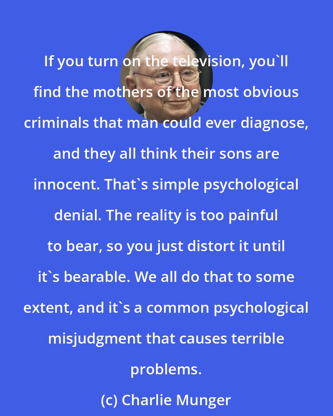 Charlie Munger: If you turn on the television, you'll find the mothers of the most obvious criminals that man could ever diagnose, and they all think their sons are innocent. That's simple psychological denial. The reality is too painful to bear, so you just distort it until it's bearable. We all do that to some extent, and it's a common psychological misjudgment that causes terrible problems.