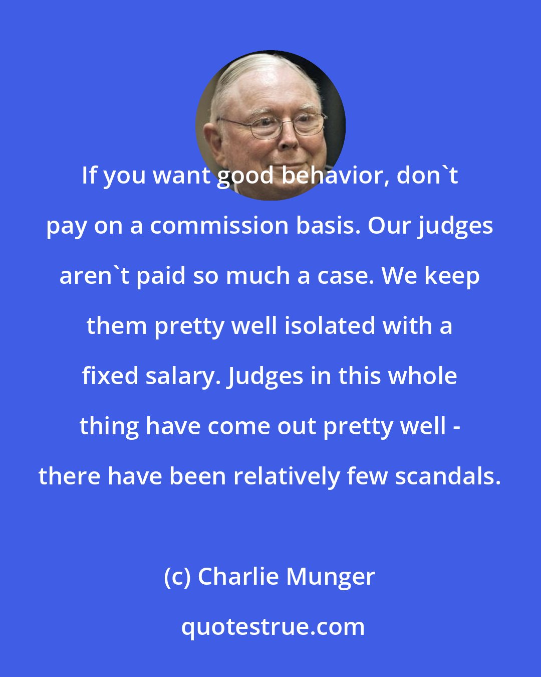 Charlie Munger: If you want good behavior, don't pay on a commission basis. Our judges aren't paid so much a case. We keep them pretty well isolated with a fixed salary. Judges in this whole thing have come out pretty well - there have been relatively few scandals.