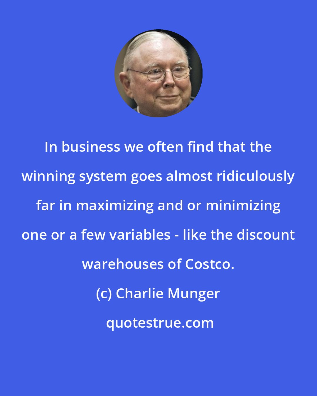 Charlie Munger: In business we often find that the winning system goes almost ridiculously far in maximizing and or minimizing one or a few variables - like the discount warehouses of Costco.