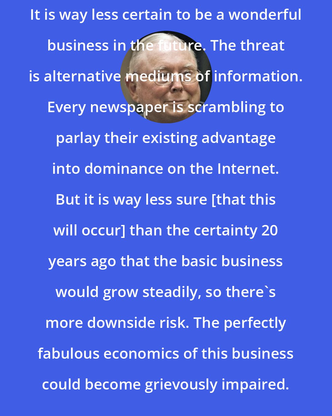 Charlie Munger: It is way less certain to be a wonderful business in the future. The threat is alternative mediums of information. Every newspaper is scrambling to parlay their existing advantage into dominance on the Internet. But it is way less sure [that this will occur] than the certainty 20 years ago that the basic business would grow steadily, so there's more downside risk. The perfectly fabulous economics of this business could become grievously impaired.