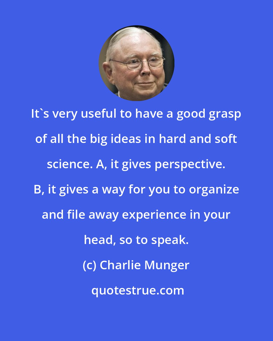 Charlie Munger: It's very useful to have a good grasp of all the big ideas in hard and soft science. A, it gives perspective. B, it gives a way for you to organize and file away experience in your head, so to speak.