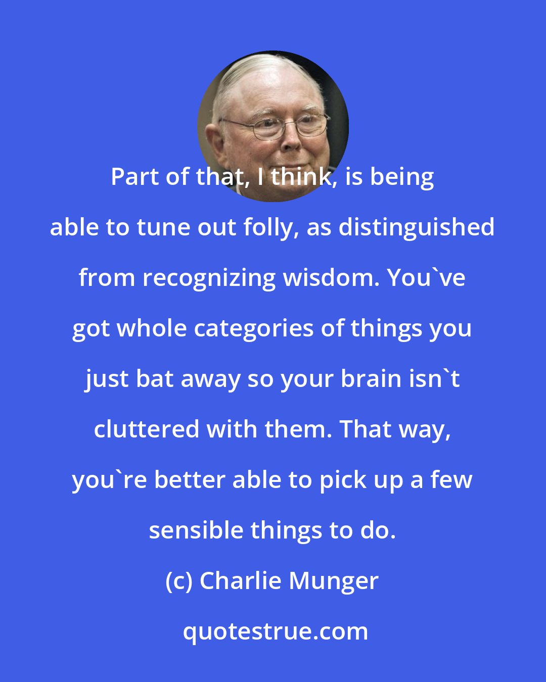 Charlie Munger: Part of that, I think, is being able to tune out folly, as distinguished from recognizing wisdom. You've got whole categories of things you just bat away so your brain isn't cluttered with them. That way, you're better able to pick up a few sensible things to do.