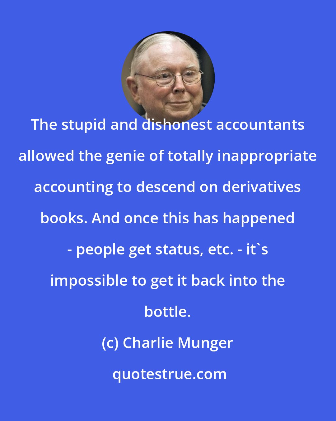 Charlie Munger: The stupid and dishonest accountants allowed the genie of totally inappropriate accounting to descend on derivatives books. And once this has happened - people get status, etc. - it's impossible to get it back into the bottle.