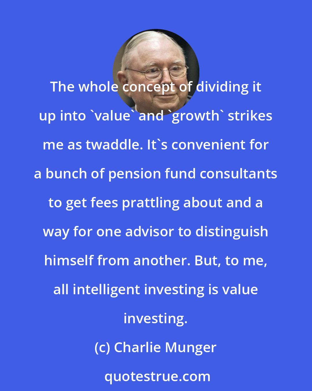 Charlie Munger: The whole concept of dividing it up into 'value' and 'growth' strikes me as twaddle. It's convenient for a bunch of pension fund consultants to get fees prattling about and a way for one advisor to distinguish himself from another. But, to me, all intelligent investing is value investing.