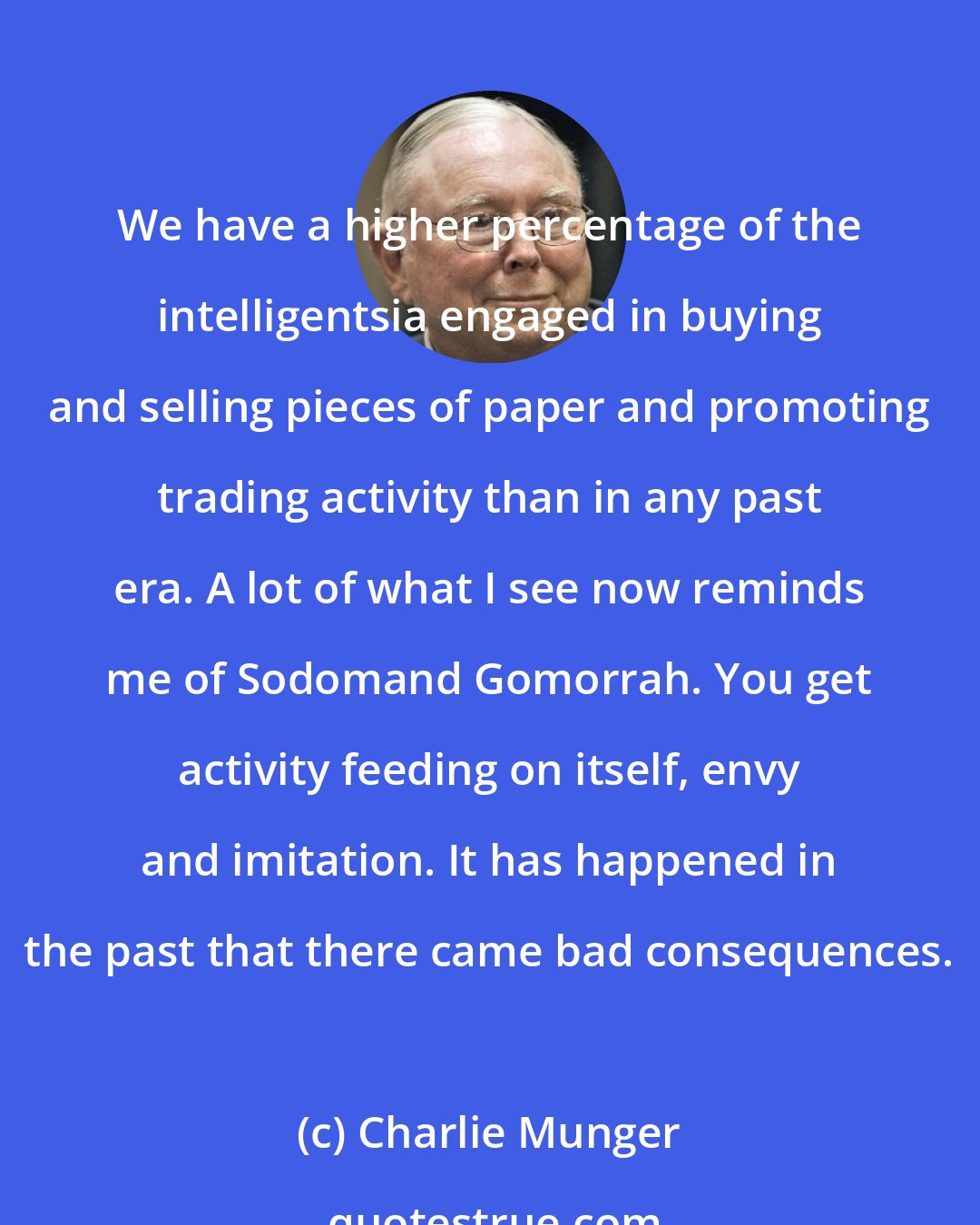 Charlie Munger: We have a higher percentage of the intelligentsia engaged in buying and selling pieces of paper and promoting trading activity than in any past era. A lot of what I see now reminds me of Sodomand Gomorrah. You get activity feeding on itself, envy and imitation. It has happened in the past that there came bad consequences.