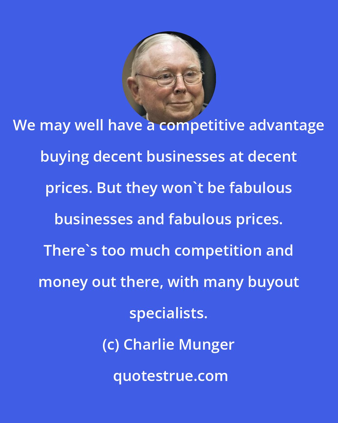 Charlie Munger: We may well have a competitive advantage buying decent businesses at decent prices. But they won't be fabulous businesses and fabulous prices. There's too much competition and money out there, with many buyout specialists.